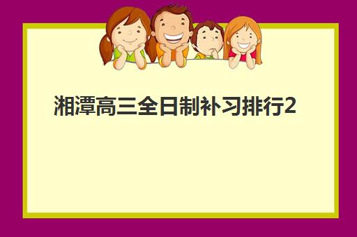 湘潭高三全日制补习排行2025年时间公布何时发布?最新排名预测、择校指南与时间规划全解析 湘潭高三全日制补习排行2025年时间公布何时发布?最新排名预测、择校指南与时间规划全解析