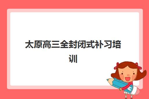 太原高三全封闭式补习培训基地有哪些选择？2025年最新权威名单与科学择校全指南