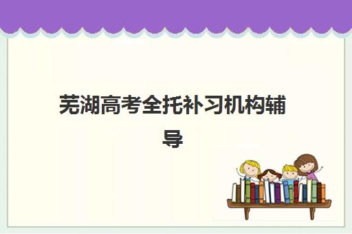 芜湖高考全托补习机构辅导机构排行榜有哪些？2025年最新十大排名、课程特色与择校全指南