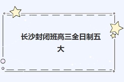 长沙封闭班高三全日制五大机构服务能力如何评估？2025年最新排名、特色课程与择校指南