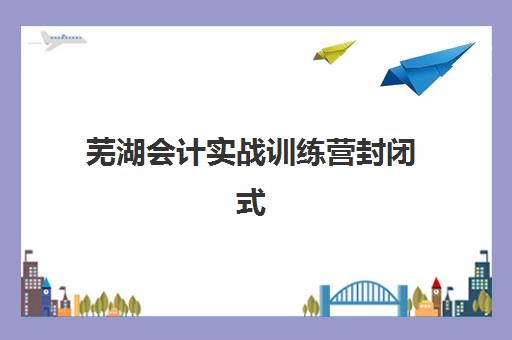 芜湖会计实战训练营封闭式集训营有哪些地方可选？2025年最新地点分布、机构实力对比与择校全指南