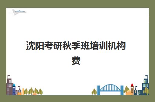沈阳考研秋季班培训机构费用多少？2025年最新价格表、性价比分析与择校全攻略
