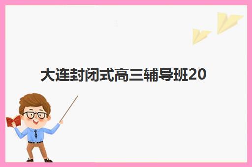 大连封闭式高三辅导班2025年报名时间表如何查询？最新时间节点、报名流程与择校指南全解析