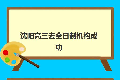 沈阳高三去全日制机构成功率最高的是哪个？2025年最新权威排名、关键指标解析与科学择校全攻略