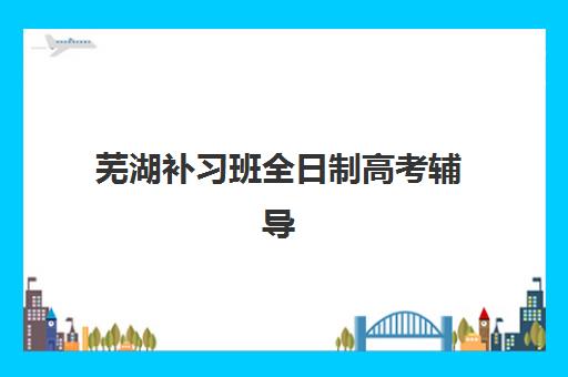 芜湖补习班全日制高考辅导机构有哪些学校好？2025年最新权威排名解析、各校特色对比与科学择校全攻略