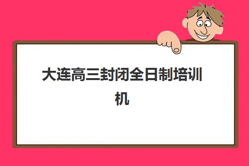 大连高三封闭全日制培训机构有哪些地方可以选？2025年最新校区地址、选择指南与实地考察全攻略