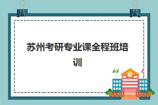 苏州考研专业课全程班培训学校排名一览表如何查询？2025年最新权威榜单解析、各校特色对比与择校指南