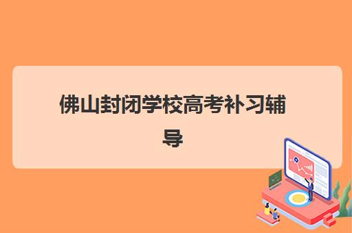 佛山封闭学校高考补习辅导机构有哪些学校？2025年最新权威排名与择校避坑全指南