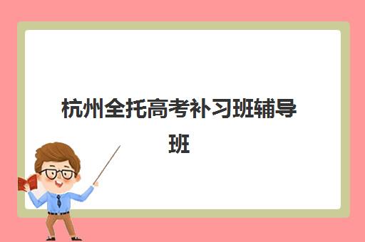 杭州全托高考补习班辅导班哪个比较好一点？2025年最新十大排名、各校特色与科学择校全指南