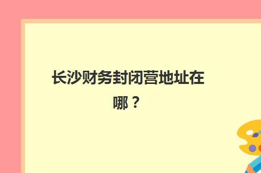 长沙财务封闭营地址在哪？2025三大集训基地位置与课程指南