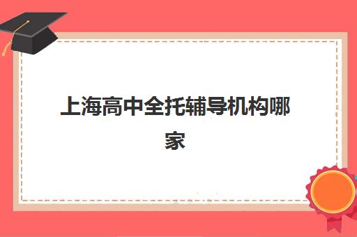 上海高中全托辅导机构哪家实力更强？2025年最新排名、各机构特色与择校指南全解析