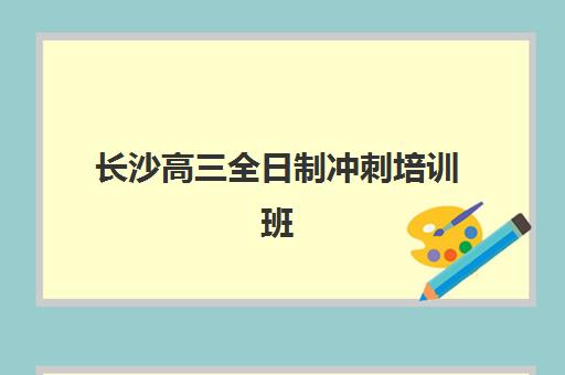 长沙高三全日制冲刺培训班辅导机构有哪些地方好？2025年最新十大权威排名与科学择校全攻略