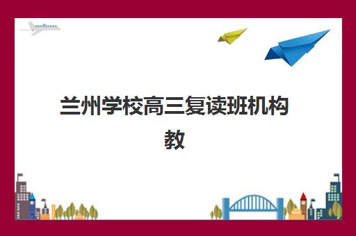 兰州学校高三复读班机构教研能力TOP5如何评估？2025年最新权威榜单、各校特色解析与科学择校全攻略