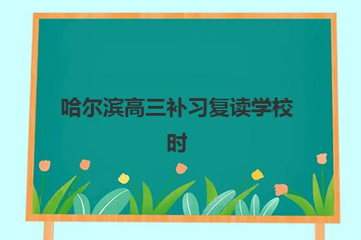 哈尔滨高三补习复读学校时间2025具体时间如何安排？最新开学时间、报名截止与备考规划全指南