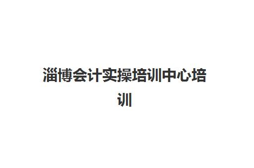 淄博会计实操培训中心培训机构哪家好一点？2025年最新排名解析、实操课程对比与就业导向选择指南