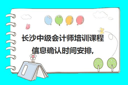 长沙中级会计师培训课程信息确认时间安排, 2025年最新时间节点与操作流程全解析