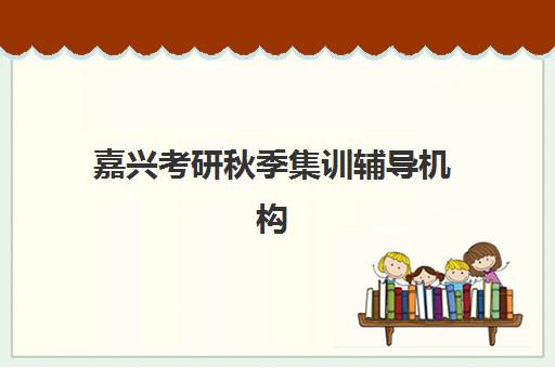 嘉兴考研秋季集训辅导机构培训学校排名一览表如何查询？2023年最新TOP5榜单、择校技巧与全程备考指南