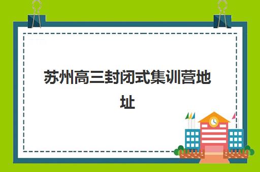 苏州高三封闭式集训营地址有哪些？2025年十大校区分布与联系方式汇总