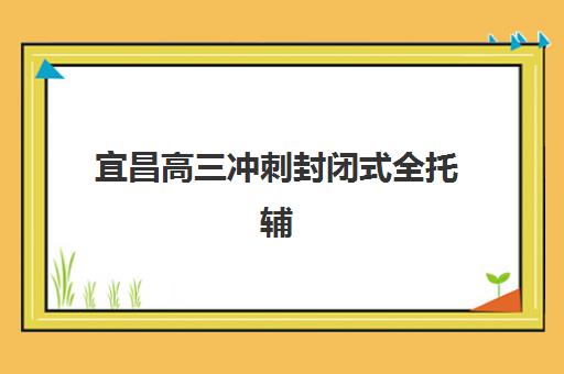 宜昌高三冲刺封闭式全托辅导集训营排名前十名如何选择？2025年最新榜单、各校特色解析与择校全攻略