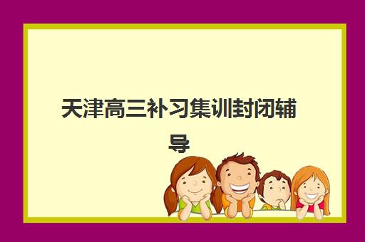 天津高三补习集训封闭辅导培训机构哪家好一点？2025年最新排名、课程特色与择校全指南