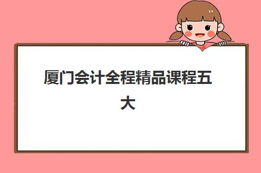 厦门会计全程精品课程五大机构服务能力如何选择？2025年权威测评、师资对比与服务体系全解析