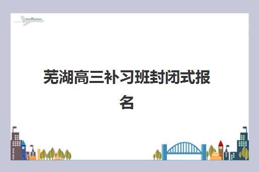 芜湖高三补习班封闭式报名时间2025年如何安排？最新招生时间表、各校对比与科学择校全指南