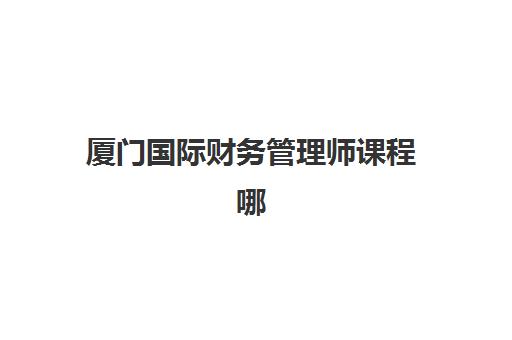 厦门国际财务管理师课程哪家培训机构厉害？2025年权威排名、课程特色与择校全指南