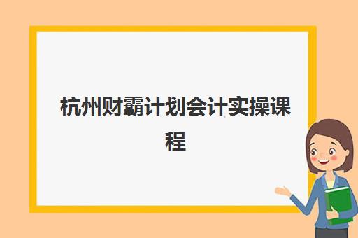 杭州财霸计划会计实操课程报名时间如何安排？2025年报名流程与学习指南