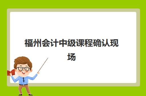 福州会计中级课程确认现场确认时间安排如何查询？2025年最新官方日程、各确认点流程与材料准备全指南
