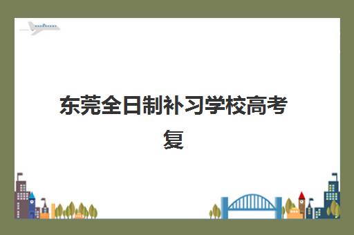 东莞全日制补习学校高考复读集训营哪家口碑好？2025年最新权威排名、择校标准与避坑指南全解析