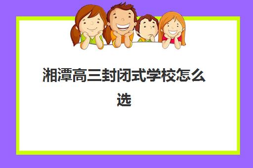 湘潭高三封闭式学校怎么选？2025年五大机构排名与择校指南