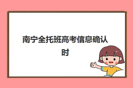 南宁全托班高考信息确认时间是几点？2025年最新时间安排、确认流程详解与备考全指南