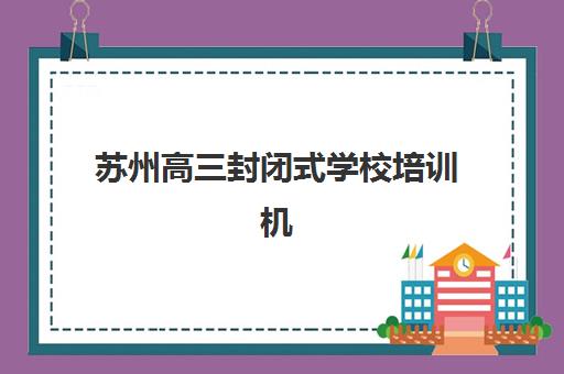苏州高三封闭式学校培训机构有哪些学校好？2025年最新权威排名与择校全指南