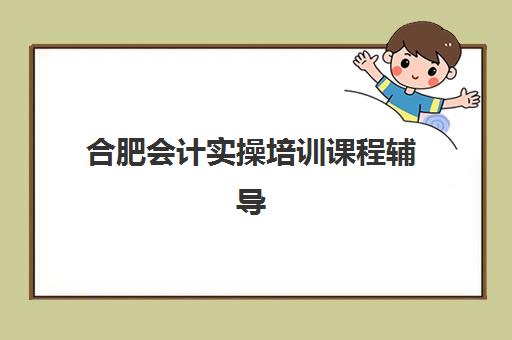 合肥会计实操培训课程辅导班有哪些机构好？2025年最新机构排名、课程费用与选择指南
