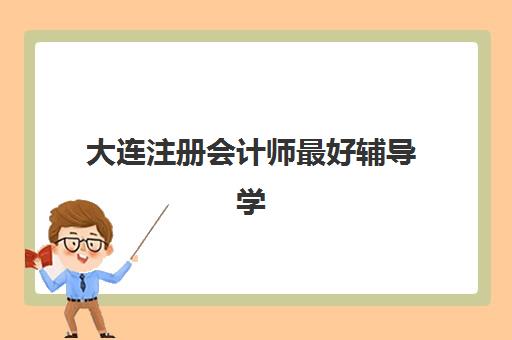 大连注册会计师最好辅导学校有哪些？2025年十大优选机构深度解析