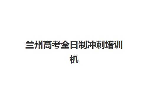 兰州高考全日制冲刺培训机构集中训练营在哪个学校？2025年最新校区分布与择校全攻略