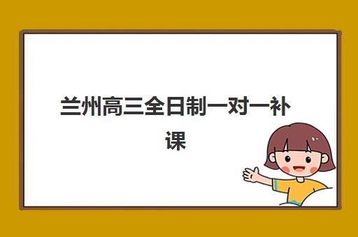 兰州高三全日制一对一补课辅导班有哪些学校可以报？2025年最新可报学校名单、报名流程与择校建议全解析
