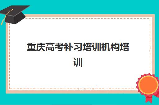 重庆高考补习培训机构培训基地有哪些学校怎么选？2025年最新排名解析、各校特色对比与科学择校全指南