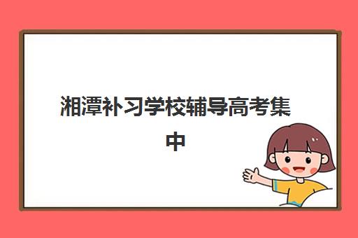 湘潭补习学校辅导高考集中训练营有哪些学校可选？2025年最新权威排名、各校特色解析与科学择校全指南