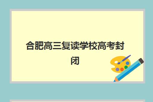 合肥高三复读学校高考封闭式集训营地址如何查询？2025年最新校区分布、择校指南与实地考察全攻略
