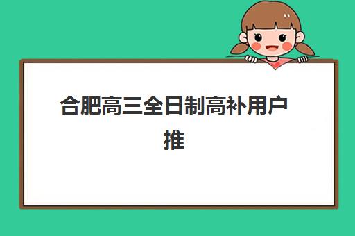 合肥高三全日制高补用户推荐度TOP3如何查询？2025年最新推荐榜单、择校指南与成功案例解析
