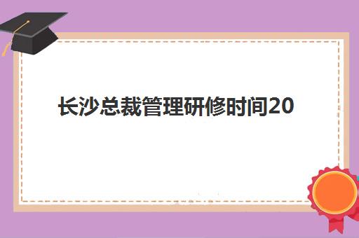 长沙总裁管理研修时间2025年公布了吗？最新课程日程表、报名流程与机构选择全指南