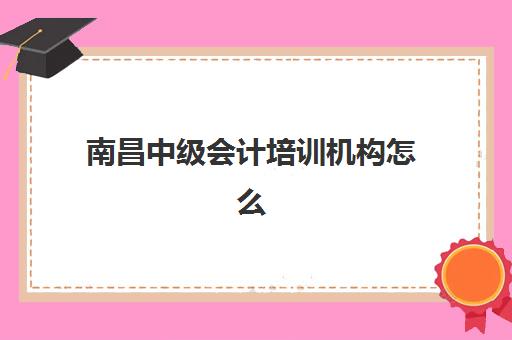 南昌中级会计培训机构怎么选？2025年十大名校课程对比与避坑指南