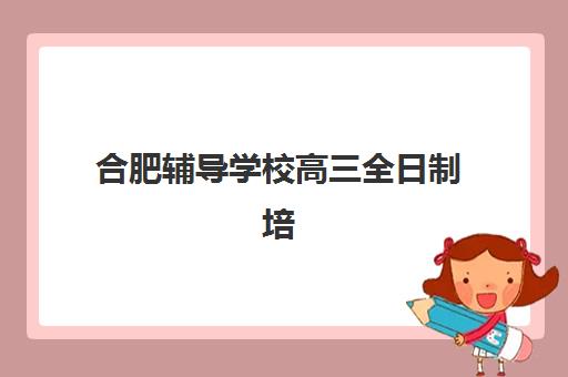 合肥辅导学校高三全日制培训班哪个最好一点？2025年最新排名对比、择校指南与实地考察全攻略