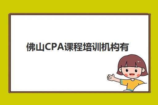 佛山CPA课程培训机构有哪些地方好？2025年最新排名对比、择校指南与避坑攻略