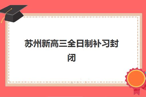 苏州新高三全日制补习封闭学校排名一览表如何参考？2025年最新十大机构实力对比、择校指南与备考全攻略