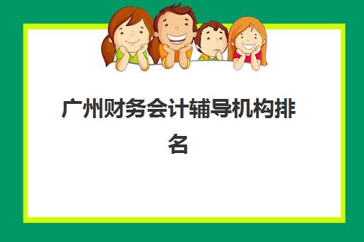 广州财务会计辅导机构排名一览表如何查询？2025年权威TOP10榜单、各机构核心优势对比与科学择校指南
