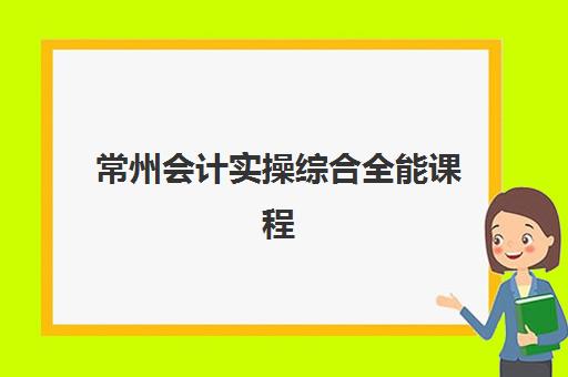 常州会计实操综合全能课程辅导机构排名一览表如何参考？2025年最新权威榜单与择校指南