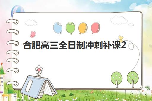 合肥高三全日制冲刺补课2025年时间是多少？最新课程安排、各校时间节点与择校全指南