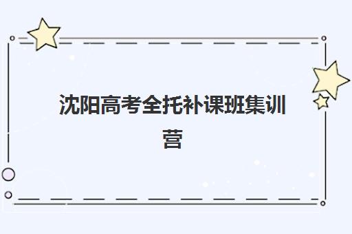 沈阳高考全托补课班集训营哪个比较好？2025年权威排名前十榜单深度解析、各校特色对比与科学择校全攻略